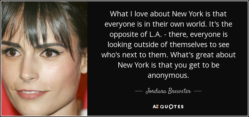 What I love about New York is that everyone is in their own world. It's the opposite of L.A. - there, everyone is looking outside of themselves to see who's next to them. What's great about New York is that you get to be anonymous. - Jordana Brewster