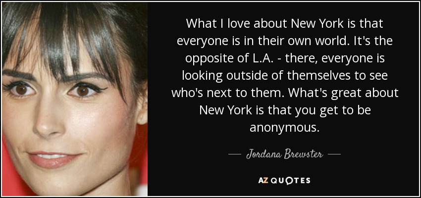 What I love about New York is that everyone is in their own world. It's the opposite of L.A. - there, everyone is looking outside of themselves to see who's next to them. What's great about New York is that you get to be anonymous. - Jordana Brewster