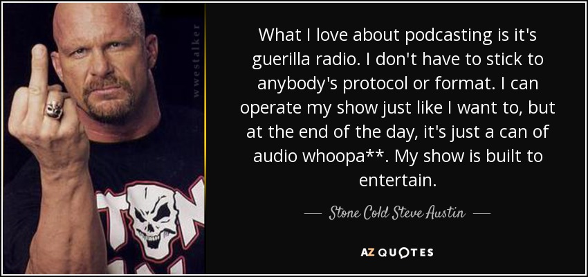 What I love about podcasting is it's guerilla radio. I don't have to stick to anybody's protocol or format. I can operate my show just like I want to, but at the end of the day, it's just a can of audio whoopa**. My show is built to entertain. - Stone Cold Steve Austin