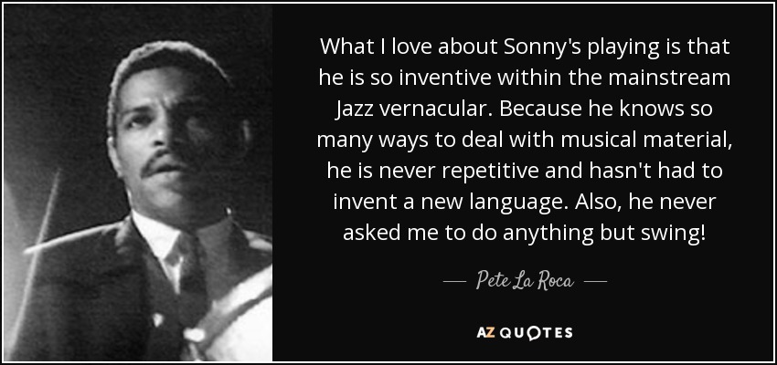 What I love about Sonny's playing is that he is so inventive within the mainstream Jazz vernacular. Because he knows so many ways to deal with musical material, he is never repetitive and hasn't had to invent a new language. Also, he never asked me to do anything but swing! - Pete La Roca
