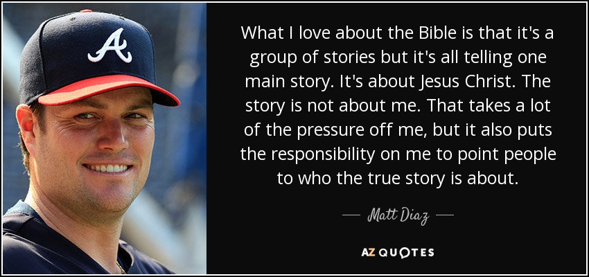 What I love about the Bible is that it's a group of stories but it's all telling one main story. It's about Jesus Christ. The story is not about me. That takes a lot of the pressure off me, but it also puts the responsibility on me to point people to who the true story is about. - Matt Diaz