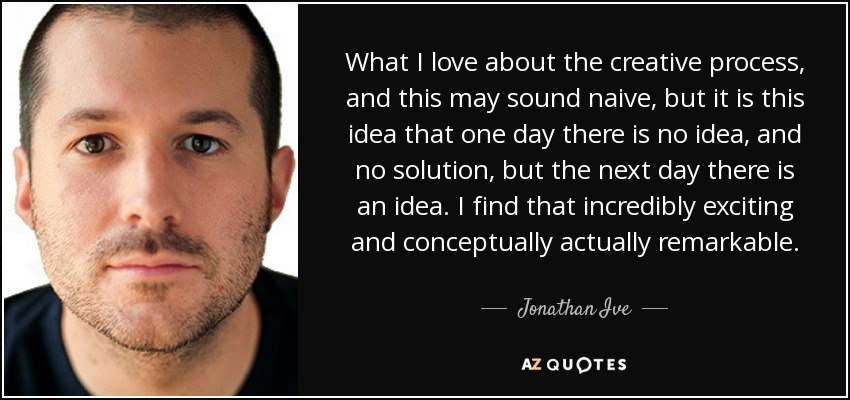 What I love about the creative process, and this may sound naive, but it is this idea that one day there is no idea, and no solution, but the next day there is an idea. I find that incredibly exciting and conceptually actually remarkable. - Jonathan Ive