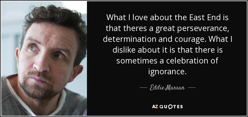 What I love about the East End is that theres a great perseverance, determination and courage. What I dislike about it is that there is sometimes a celebration of ignorance. - Eddie Marsan