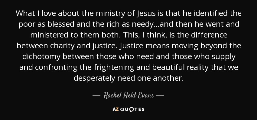 What I love about the ministry of Jesus is that he identified the poor as blessed and the rich as needy...and then he went and ministered to them both. This, I think, is the difference between charity and justice. Justice means moving beyond the dichotomy between those who need and those who supply and confronting the frightening and beautiful reality that we desperately need one another. - Rachel Held Evans