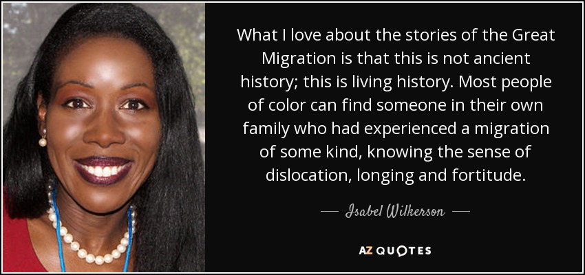 What I love about the stories of the Great Migration is that this is not ancient history; this is living history. Most people of color can find someone in their own family who had experienced a migration of some kind, knowing the sense of dislocation, longing and fortitude. - Isabel Wilkerson