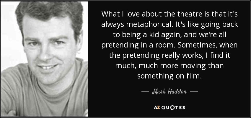 What I love about the theatre is that it's always metaphorical. It's like going back to being a kid again, and we're all pretending in a room. Sometimes, when the pretending really works, I find it much, much more moving than something on film. - Mark Haddon