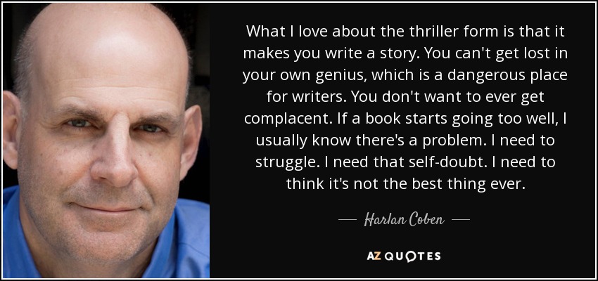 What I love about the thriller form is that it makes you write a story. You can't get lost in your own genius, which is a dangerous place for writers. You don't want to ever get complacent. If a book starts going too well, I usually know there's a problem. I need to struggle. I need that self-doubt. I need to think it's not the best thing ever. - Harlan Coben