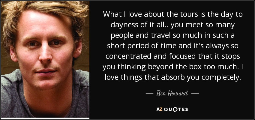 What I love about the tours is the day to dayness of it all.. you meet so many people and travel so much in such a short period of time and it's always so concentrated and focused that it stops you thinking beyond the box too much. I love things that absorb you completely. - Ben Howard