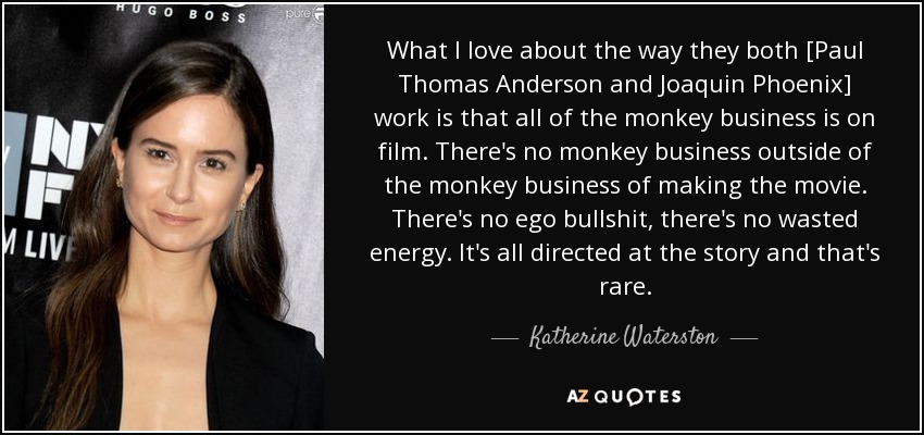 What I love about the way they both [Paul Thomas Anderson and Joaquin Phoenix] work is that all of the monkey business is on film. There's no monkey business outside of the monkey business of making the movie. There's no ego bullshit, there's no wasted energy. It's all directed at the story and that's rare. - Katherine Waterston