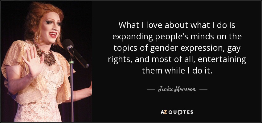 What I love about what I do is expanding people's minds on the topics of gender expression, gay rights, and most of all, entertaining them while I do it. - Jinkx Monsoon