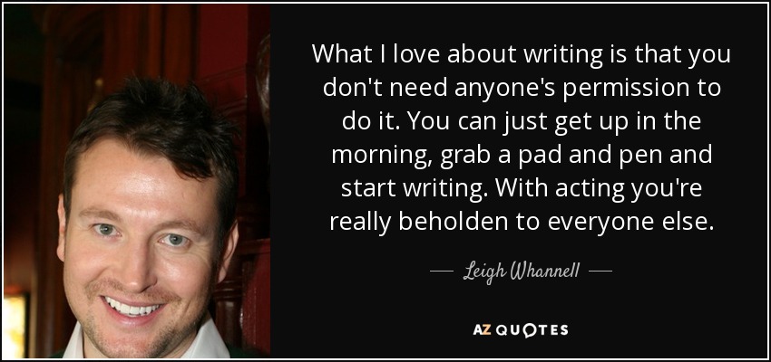 What I love about writing is that you don't need anyone's permission to do it. You can just get up in the morning, grab a pad and pen and start writing. With acting you're really beholden to everyone else. - Leigh Whannell