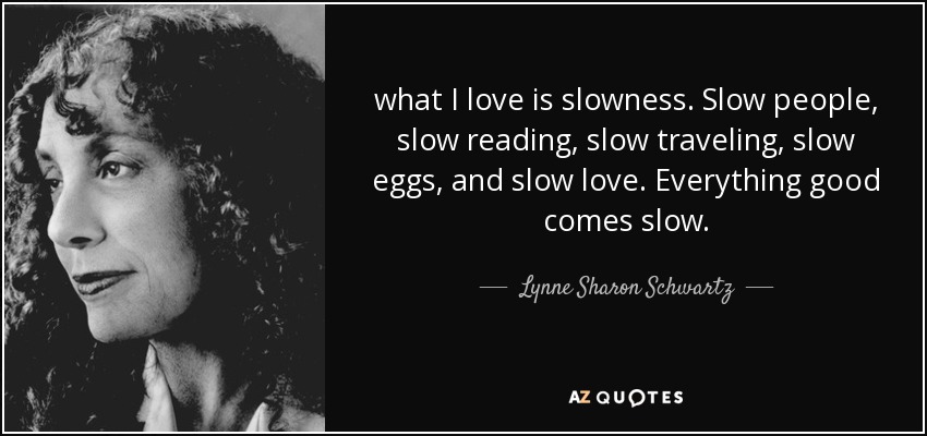 what I love is slowness. Slow people, slow reading, slow traveling, slow eggs, and slow love. Everything good comes slow. - Lynne Sharon Schwartz