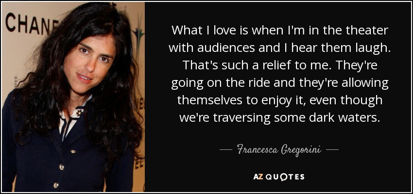 What I love is when I'm in the theater with audiences and I hear them laugh. That's such a relief to me. They're going on the ride and they're allowing themselves to enjoy it, even though we're traversing some dark waters. - Francesca Gregorini