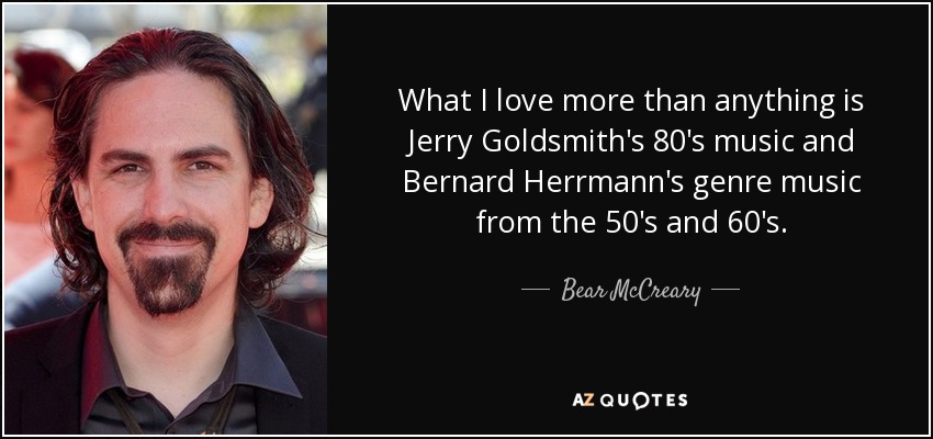 What I love more than anything is Jerry Goldsmith's 80's music and Bernard Herrmann's genre music from the 50's and 60's. - Bear McCreary