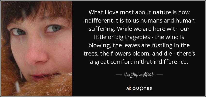 What I love most about nature is how indifferent it is to us humans and human suffering. While we are here with our little or big tragedies - the wind is blowing, the leaves are rustling in the trees, the flowers bloom, and die - there's a great comfort in that indifference. - Valzhyna Mort