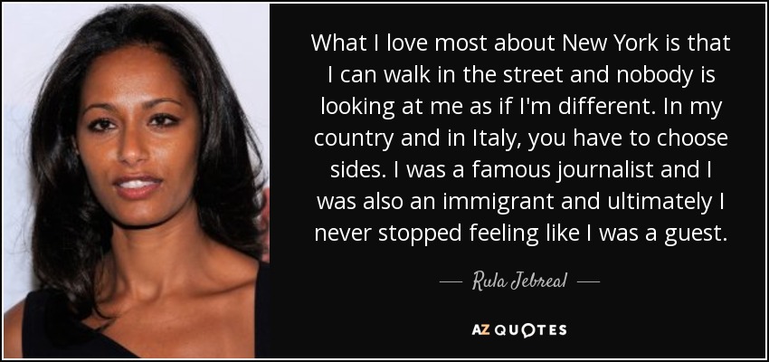 What I love most about New York is that I can walk in the street and nobody is looking at me as if I'm different. In my country and in Italy, you have to choose sides. I was a famous journalist and I was also an immigrant and ultimately I never stopped feeling like I was a guest. - Rula Jebreal