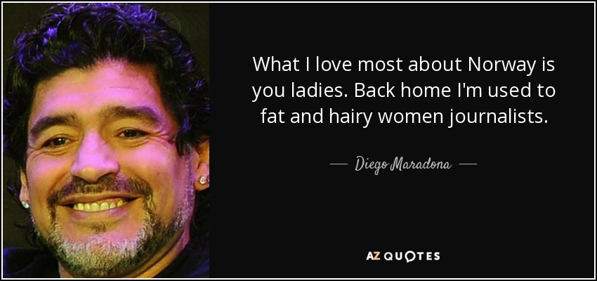 What I love most about Norway is you ladies. Back home I'm used to fat and hairy women journalists. - Diego Maradona