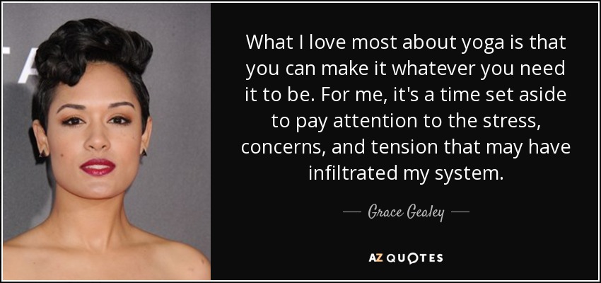 What I love most about yoga is that you can make it whatever you need it to be. For me, it's a time set aside to pay attention to the stress, concerns, and tension that may have infiltrated my system. - Grace Gealey