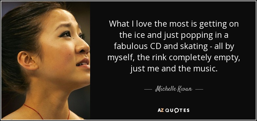 What I love the most is getting on the ice and just popping in a fabulous CD and skating - all by myself, the rink completely empty, just me and the music. - Michelle Kwan