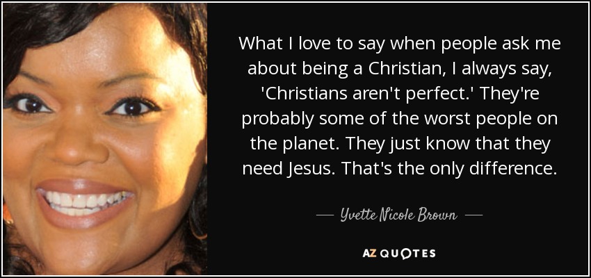 What I love to say when people ask me about being a Christian, I always say, 'Christians aren't perfect.' They're probably some of the worst people on the planet. They just know that they need Jesus. That's the only difference. - Yvette Nicole Brown