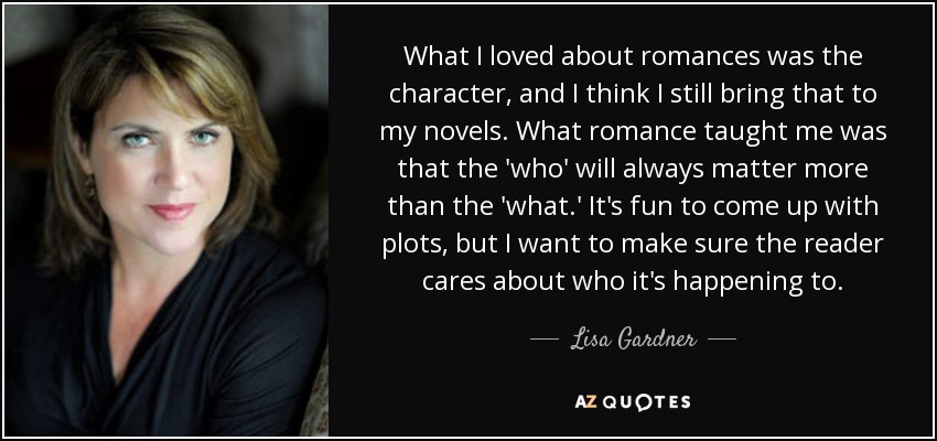 What I loved about romances was the character, and I think I still bring that to my novels. What romance taught me was that the 'who' will always matter more than the 'what.' It's fun to come up with plots, but I want to make sure the reader cares about who it's happening to. - Lisa Gardner