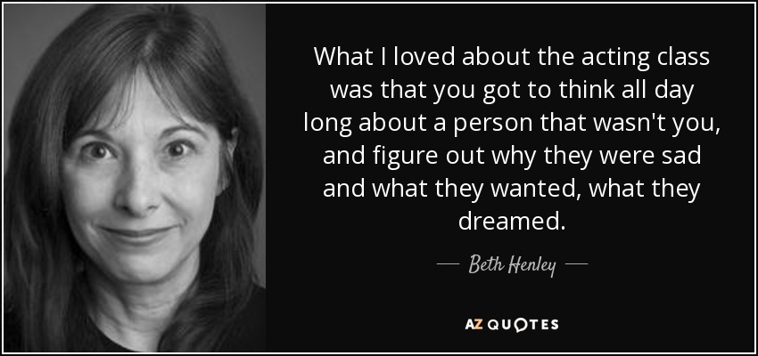 What I loved about the acting class was that you got to think all day long about a person that wasn't you, and figure out why they were sad and what they wanted, what they dreamed. - Beth Henley