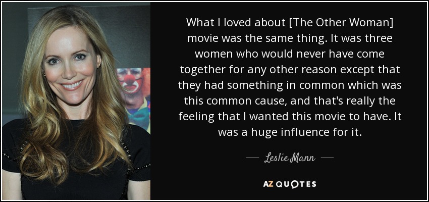 What I loved about [The Other Woman] movie was the same thing. It was three women who would never have come together for any other reason except that they had something in common which was this common cause, and that's really the feeling that I wanted this movie to have. It was a huge influence for it. - Leslie Mann