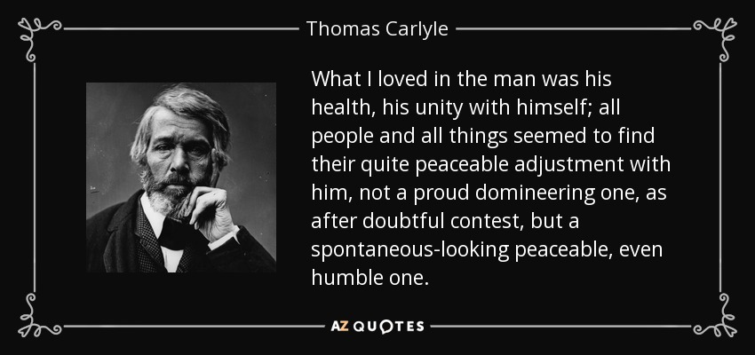 What I loved in the man was his health, his unity with himself; all people and all things seemed to find their quite peaceable adjustment with him, not a proud domineering one, as after doubtful contest, but a spontaneous-looking peaceable, even humble one. - Thomas Carlyle