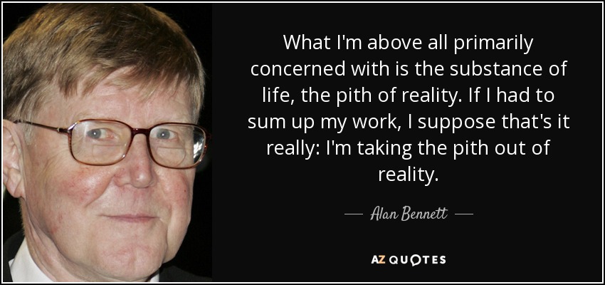What I'm above all primarily concerned with is the substance of life, the pith of reality. If I had to sum up my work, I suppose that's it really: I'm taking the pith out of reality. - Alan Bennett