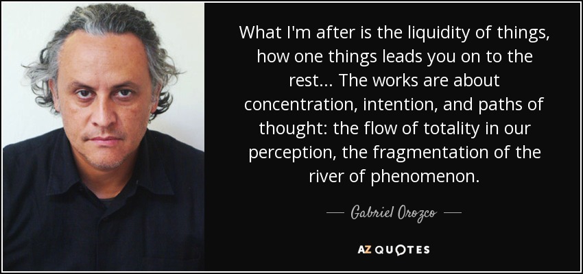 What I'm after is the liquidity of things, how one things leads you on to the rest... The works are about concentration, intention, and paths of thought: the flow of totality in our perception, the fragmentation of the river of phenomenon. - Gabriel Orozco