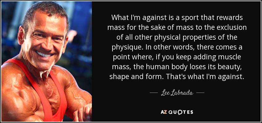 What I'm against is a sport that rewards mass for the sake of mass to the exclusion of all other physical properties of the physique. In other words, there comes a point where, if you keep adding muscle mass, the human body loses its beauty, shape and form. That's what I'm against. - Lee Labrada