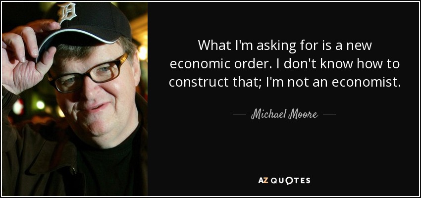 What I'm asking for is a new economic order. I don't know how to construct that; I'm not an economist. - Michael Moore