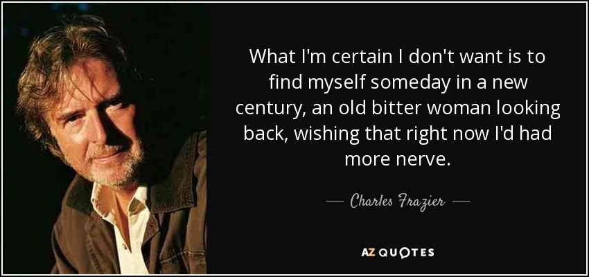 What I'm certain I don't want is to find myself someday in a new century, an old bitter woman looking back, wishing that right now I'd had more nerve. - Charles Frazier