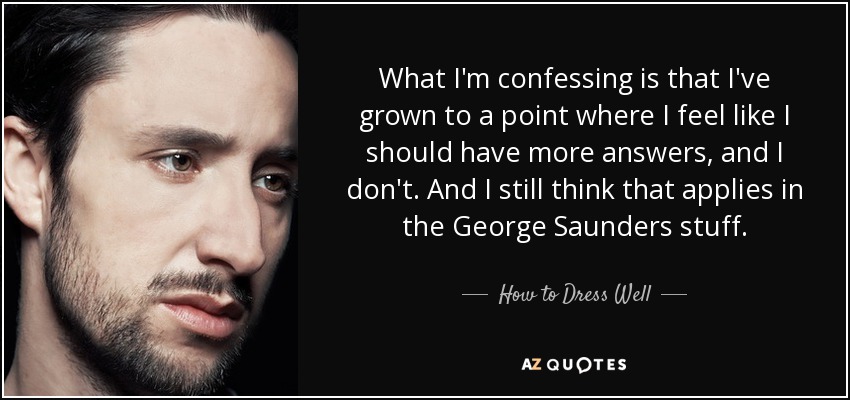 What I'm confessing is that I've grown to a point where I feel like I should have more answers, and I don't. And I still think that applies in the George Saunders stuff. - How to Dress Well