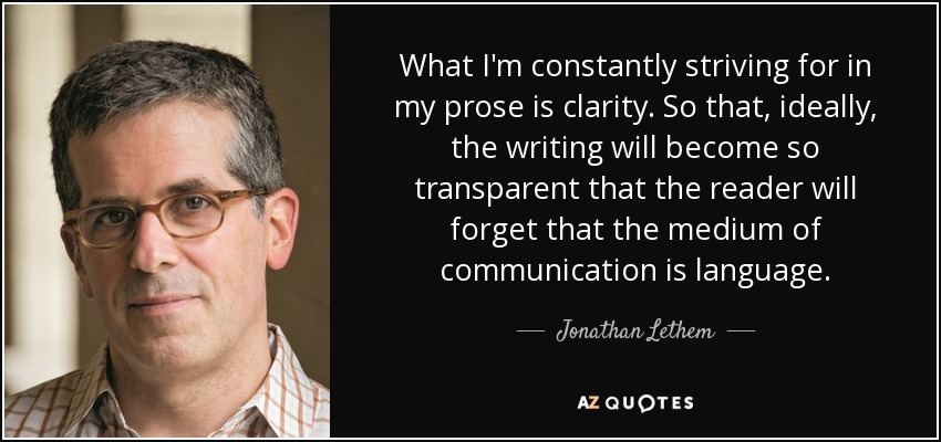 What I'm constantly striving for in my prose is clarity. So that, ideally, the writing will become so transparent that the reader will forget that the medium of communication is language. - Jonathan Lethem
