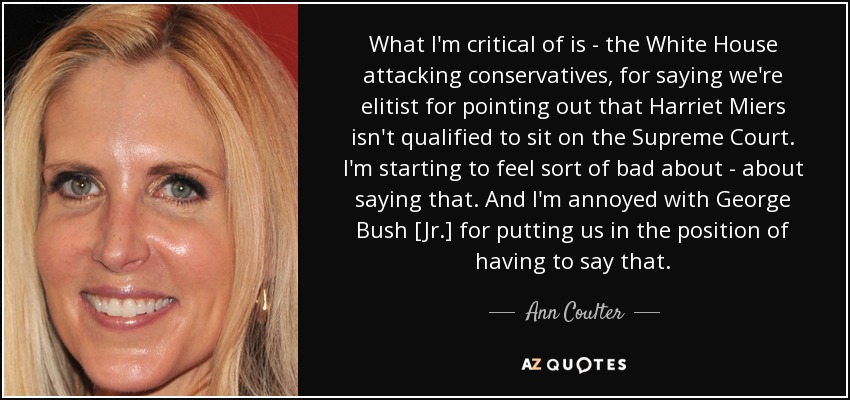 What I'm critical of is - the White House attacking conservatives, for saying we're elitist for pointing out that Harriet Miers isn't qualified to sit on the Supreme Court. I'm starting to feel sort of bad about - about saying that. And I'm annoyed with George Bush [Jr.] for putting us in the position of having to say that. - Ann Coulter