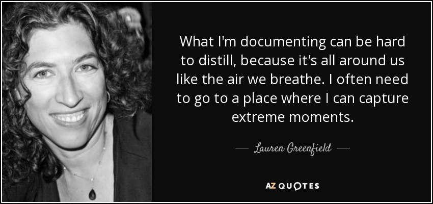 What I'm documenting can be hard to distill, because it's all around us like the air we breathe. I often need to go to a place where I can capture extreme moments. - Lauren Greenfield