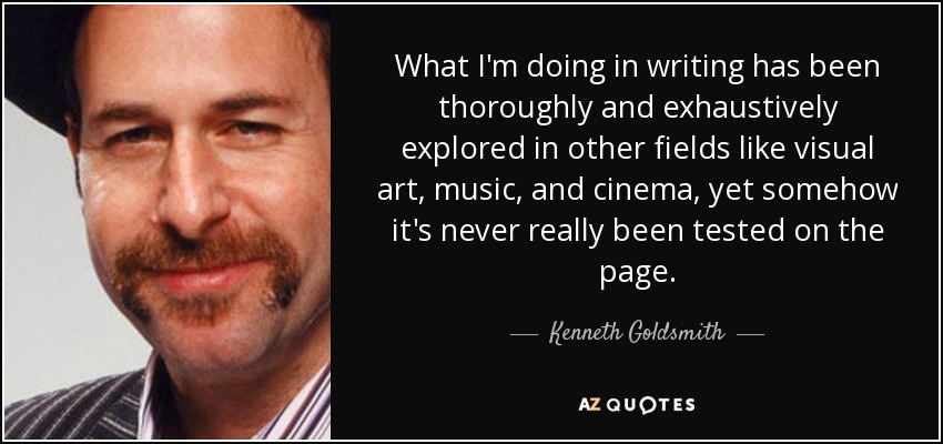 What I'm doing in writing has been thoroughly and exhaustively explored in other fields like visual art, music, and cinema, yet somehow it's never really been tested on the page. - Kenneth Goldsmith