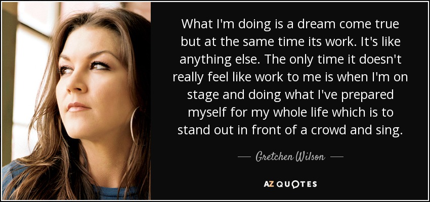 What I'm doing is a dream come true but at the same time its work. It's like anything else. The only time it doesn't really feel like work to me is when I'm on stage and doing what I've prepared myself for my whole life which is to stand out in front of a crowd and sing. - Gretchen Wilson