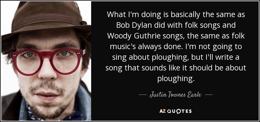What I'm doing is basically the same as Bob Dylan did with folk songs and Woody Guthrie songs, the same as folk music's always done. I'm not going to sing about ploughing, but I'll write a song that sounds like it should be about ploughing. - Justin Townes Earle