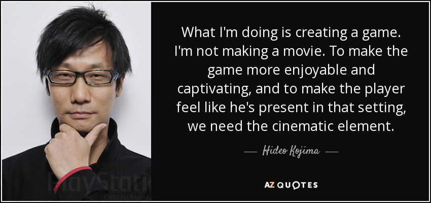 What I'm doing is creating a game. I'm not making a movie. To make the game more enjoyable and captivating, and to make the player feel like he's present in that setting, we need the cinematic element. - Hideo Kojima
