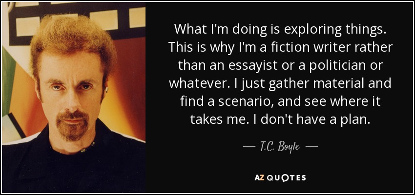 What I'm doing is exploring things. This is why I'm a fiction writer rather than an essayist or a politician or whatever. I just gather material and find a scenario, and see where it takes me. I don't have a plan. - T.C. Boyle