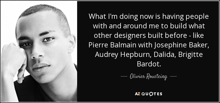 What I'm doing now is having people with and around me to build what other designers built before - like Pierre Balmain with Josephine Baker, Audrey Hepburn, Dalida, Brigitte Bardot. - Olivier Rousteing