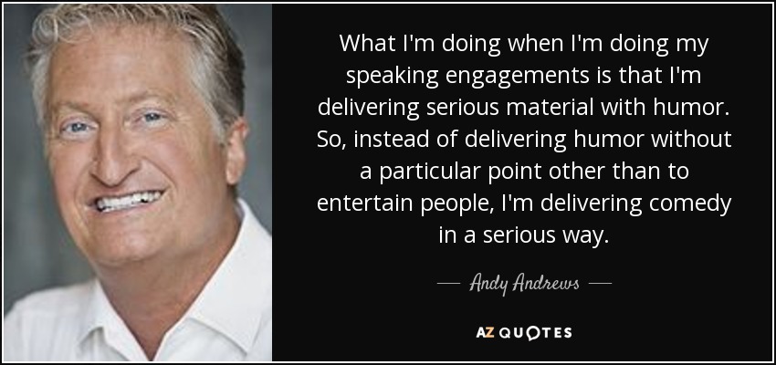 What I'm doing when I'm doing my speaking engagements is that I'm delivering serious material with humor. So, instead of delivering humor without a particular point other than to entertain people, I'm delivering comedy in a serious way. - Andy Andrews