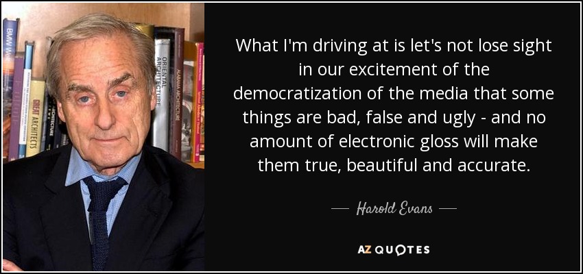 What I'm driving at is let's not lose sight in our excitement of the democratization of the media that some things are bad, false and ugly - and no amount of electronic gloss will make them true, beautiful and accurate. - Harold Evans
