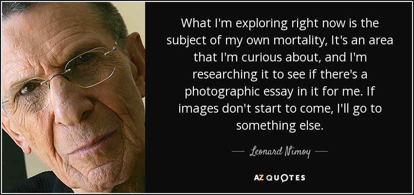 What I'm exploring right now is the subject of my own mortality, It's an area that I'm curious about, and I'm researching it to see if there's a photographic essay in it for me. If images don't start to come, I'll go to something else. - Leonard Nimoy