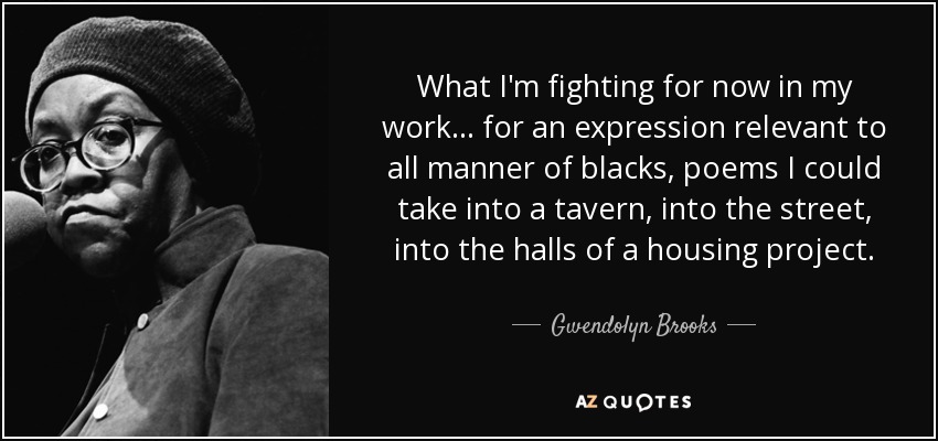 What I'm fighting for now in my work... for an expression relevant to all manner of blacks, poems I could take into a tavern, into the street, into the halls of a housing project. - Gwendolyn Brooks