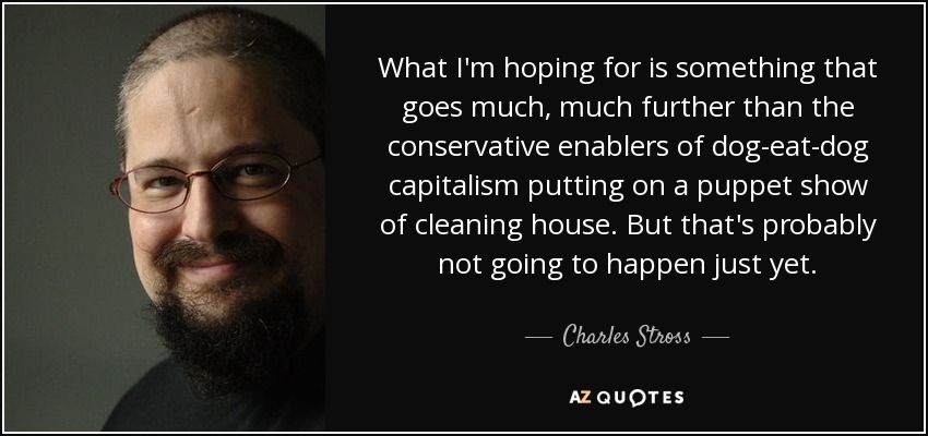 What I'm hoping for is something that goes much, much further than the conservative enablers of dog-eat-dog capitalism putting on a puppet show of cleaning house. But that's probably not going to happen just yet. - Charles Stross