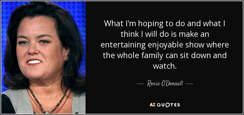 What I'm hoping to do and what I think I will do is make an entertaining enjoyable show where the whole family can sit down and watch. - Rosie O'Donnell
