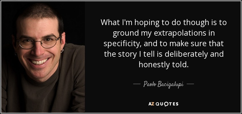What I'm hoping to do though is to ground my extrapolations in specificity, and to make sure that the story I tell is deliberately and honestly told. - Paolo Bacigalupi